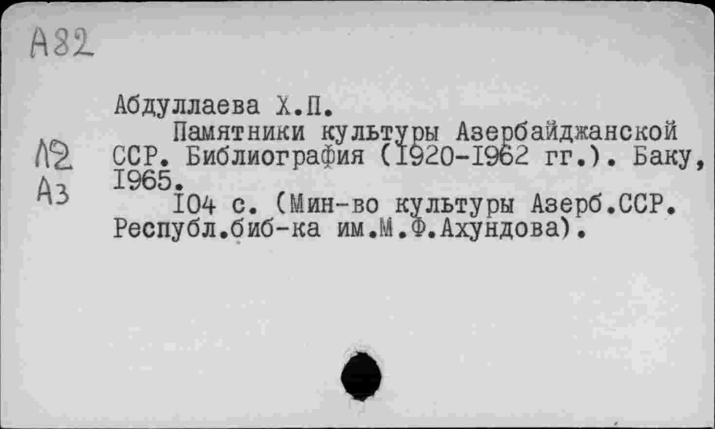 ﻿АЗІ
Абдуллаева Х.П.
Памятники культуры Азербайджанской Л2. ССР. Библиография (1920-1962 гг.). Баку, ЛЛ 1965.
п:>	104 с. (Мин-во культуры Азерб.ССР.
Республ.биб-ка им.М.Ф.Ахундова).